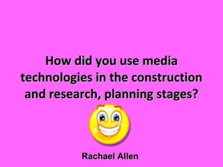How did you use media technologies in the construction and research, planning stages? Rachael Allen 