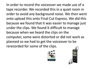 In order to record the voiceover we made use of a
tape recorder. We recorded this in a quiet room in
order to avoid any background noise. We then went
onto upload this onto Final Cut Express. We did this
because we found that it was easier to manage just
under the clips. We found it difficult to manage
because when we heard the clips on the
computer, some were distorted or did not work as
planned so we had to get the voiceover to be
rerecorded for some of the clips.

 