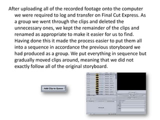 After uploading all of the recorded footage onto the computer
we were required to log and transfer on Final Cut Express. As
a group we went through the clips and deleted the
unnecessary ones, we kept the remainder of the clips and
renamed as appropriate to make it easier for us to find.
Having done this it made the process easier to put them all
into a sequence in accordance the previous storyboard we
had produced as a group. We put everything in sequence but
gradually moved clips around, meaning that we did not
exactly follow all of the original storyboard.

 