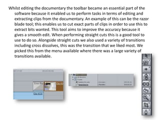 Whilst editing the documentary the toolbar became an essential part of the
software because it enabled us to perform tasks in terms of editing and
extracting clips from the documentary. An example of this can be the razor
blade tool; this enables us to cut exact parts of clips in order to use this to
extract bits wanted. This tool aims to improve the accuracy because it
gives a smooth edit. When performing straight cuts this is a good tool to
use to do so. Alongside straight cuts we also used a variety of transitions
including cross dissolves, this was the transition that we liked most. We
picked this from the menu available where there was a large variety of
transitions available.

 