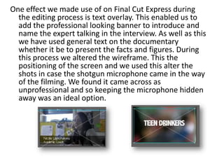 One effect we made use of on Final Cut Express during
the editing process is text overlay. This enabled us to
add the professional looking banner to introduce and
name the expert talking in the interview. As well as this
we have used general text on the documentary
whether it be to present the facts and figures. During
this process we altered the wireframe. This the
positioning of the screen and we used this alter the
shots in case the shotgun microphone came in the way
of the filming. We found it came across as
unprofessional and so keeping the microphone hidden
away was an ideal option.

 