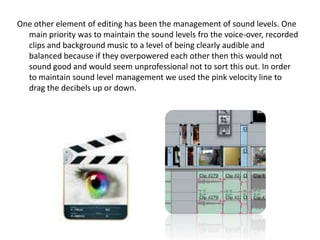 One other element of editing has been the management of sound levels. One
main priority was to maintain the sound levels fro the voice-over, recorded
clips and background music to a level of being clearly audible and
balanced because if they overpowered each other then this would not
sound good and would seem unprofessional not to sort this out. In order
to maintain sound level management we used the pink velocity line to
drag the decibels up or down.

 