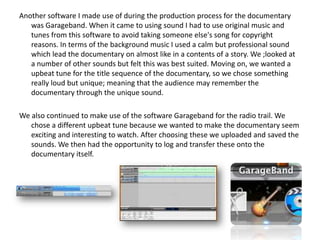 Another software I made use of during the production process for the documentary
was Garageband. When it came to using sound I had to use original music and
tunes from this software to avoid taking someone else's song for copyright
reasons. In terms of the background music I used a calm but professional sound
which lead the documentary on almost like in a contents of a story. We ;looked at
a number of other sounds but felt this was best suited. Moving on, we wanted a
upbeat tune for the title sequence of the documentary, so we chose something
really loud but unique; meaning that the audience may remember the
documentary through the unique sound.
We also continued to make use of the software Garageband for the radio trail. We
chose a different upbeat tune because we wanted to make the documentary seem
exciting and interesting to watch. After choosing these we uploaded and saved the
sounds. We then had the opportunity to log and transfer these onto the
documentary itself.

 