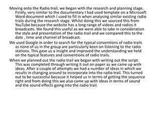 Moving onto the Radio trail, we began with the research and planning stage.
Firstly, very similar to the documentary I had used template on a Microsoft
Word document which I used to fill in when analysing similar existing radio
trails during the research stage. Whilst doing this we sourced this from
YouTube because the website has a long range of videos and radios it
broadcasts. We found this useful as we were able to take in consideration
the style and presentation of the radio trail and we compared this to the
date , time and channel of broadcast.
We used Google in order to search for the typical conventions of radio trails
as none of us in the group are particularly keen on listening to the radio
stations. This gave us a insight and improved the understanding we held
on the typical features and conventions of radio trails.
When we planned out the radio trail we began with writing out the script.
This was completed through writing it out on paper as we came up with
ideas. After a couple of attempts we had a number of ideas in which we
results in changing around to incorporate into the radio trail. This turned
out to be successful because it helped us in terms of getting the sequence
right and from doing this we also came up with ideas in terms of sound
and the sound effects going into the radio trail.

 