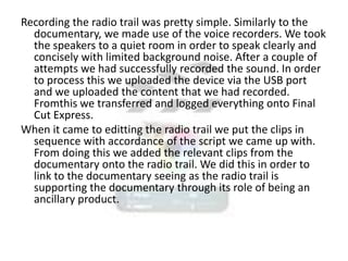 Recording the radio trail was pretty simple. Similarly to the
documentary, we made use of the voice recorders. We took
the speakers to a quiet room in order to speak clearly and
concisely with limited background noise. After a couple of
attempts we had successfully recorded the sound. In order
to process this we uploaded the device via the USB port
and we uploaded the content that we had recorded.
Fromthis we transferred and logged everything onto Final
Cut Express.
When it came to editting the radio trail we put the clips in
sequence with accordance of the script we came up with.
From doing this we added the relevant clips from the
documentary onto the radio trail. We did this in order to
link to the documentary seeing as the radio trail is
supporting the documentary through its role of being an
ancillary product.

 