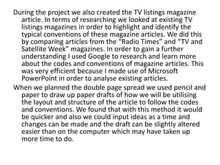 During the project we also created the TV listings magazine
article. In terms of researching we looked at existing TV
listings magazines in order to highlight and identify the
typical conventions of these magazine articles. We did this
by comparing articles from the “Radio Times” and “TV and
Satellite Week” magazines. In order to gain a further
understanding I used Google to research and learn more
about the codes and conventions of magazine articles. This
was very efficient because I made use of Microsoft
PowerPoint in order to analyse existing articles.
When we planned the double page spread we used pencil and
paper to draw up paper drafts of how we will be utilising
the layout and structure of the article to follow the codes
and conventions. We found that with this method it would
be quicker and also we could input ideas as a time and
changes can be made and the draft can be slightly altered
easier than on the computer which may have taken up
more time to do.

 