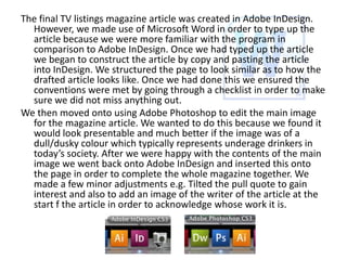The final TV listings magazine article was created in Adobe InDesign.
However, we made use of Microsoft Word in order to type up the
article because we were more familiar with the program in
comparison to Adobe InDesign. Once we had typed up the article
we began to construct the article by copy and pasting the article
into InDesign. We structured the page to look similar as to how the
drafted article looks like. Once we had done this we ensured the
conventions were met by going through a checklist in order to make
sure we did not miss anything out.
We then moved onto using Adobe Photoshop to edit the main image
for the magazine article. We wanted to do this because we found it
would look presentable and much better if the image was of a
dull/dusky colour which typically represents underage drinkers in
today’s society. After we were happy with the contents of the main
image we went back onto Adobe InDesign and inserted this onto
the page in order to complete the whole magazine together. We
made a few minor adjustments e.g. Tilted the pull quote to gain
interest and also to add an image of the writer of the article at the
start f the article in order to acknowledge whose work it is.

 