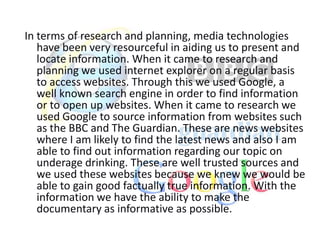 In terms of research and planning, media technologies
have been very resourceful in aiding us to present and
locate information. When it came to research and
planning we used internet explorer on a regular basis
to access websites. Through this we used Google, a
well known search engine in order to find information
or to open up websites. When it came to research we
used Google to source information from websites such
as the BBC and The Guardian. These are news websites
where I am likely to find the latest news and also I am
able to find out information regarding our topic on
underage drinking. These are well trusted sources and
we used these websites because we knew we would be
able to gain good factually true information. With the
information we have the ability to make the
documentary as informative as possible.

 