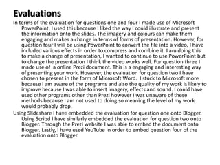 Evaluations
In terms of the evaluation for questions one and four I made use of Microsoft
PowerPoint. I used this because I liked the way I could illustrate and present
the information onto the slides. The imagery and colours can make them
engaging and makes a change in terms of forms of presentation. However, for
question four I will be using PowerPoint to convert the file into a video, I have
included various effects in order to compress and combine it. I am doing this
to make a change of presentation, I wanted to continue to use PowerPoint but
to change the presentation I think the video works well. For question three I
made use of a online Prezi document. This is a engaging and interesting way
of presenting your work. However, the evaluation for question two I have
chosen to present in the form of Microsoft Word. I stuck to Microsoft more
because I am aware of the programs and also the quality of my work is likely to
improve because I was able to insert imagery, effects and sound. I could have
used other programs other than Prezi however I was unaware of these
methods because I am not used to doing so meaning the level of my work
would probably drop.
Using Slideshare I have embedded the evaluation for question one onto Blogger.
Using Scribd I have similarly embedded the evaluation for question two onto
Blogger. Through the Prezi website I was able to embed the document onto
Blogger. Lastly, I have used YouTube in order to embed question four of the
evaluation onto Blogger.

 