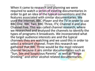 When it came to research and planning we were
required to watch a series of existing documentaries in
order to get an idea of the typical conventions and the
features associated with similar documentaries. We
used the internet, BBC iPlayer and the TV in order to use
BBC One, BBC Two, BBC Three, ITV, Channel 4 and also
Channel Five. This was called channel research, where
we researched and analysed the channels to identify the
types of programs it broadcasts. We incorporated what
the target audience interests are and the typical
channels they are watching and we used this in order to
select a relevant channel. From this research we
gathered that BBC Three would be the most relevant
channel because it airs similar documentaries such as
“Sun, Sex and Suspicious Parents” as well as “Binge
Drinking” and other alcohol related documentaries.

 