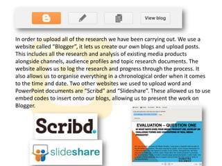 In order to upload all of the research we have been carrying out. We use a
website called “Blogger”, it lets us create our own blogs and upload posts.
This includes all the research and analysis of existing media products
alongside channels, audience profiles and topic research documents. The
website allows us to log the research and progress through the process. It
also allows us to organise everything in a chronological order when it comes
to the time and date. Two other websites we used to upload word and
PowerPoint documents are “Scribd” and “Slideshare”. These allowed us to use
embed codes to insert onto our blogs, allowing us to present the work on
Blogger.

 