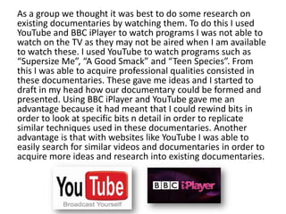 As a group we thought it was best to do some research on
existing documentaries by watching them. To do this I used
YouTube and BBC iPlayer to watch programs I was not able to
watch on the TV as they may not be aired when I am available
to watch these. I used YouTube to watch programs such as
“Supersize Me”, “A Good Smack” and “Teen Species”. From
this I was able to acquire professional qualities consisted in
these documentaries. These gave me ideas and I started to
draft in my head how our documentary could be formed and
presented. Using BBC iPlayer and YouTube gave me an
advantage because it had meant that I could rewind bits in
order to look at specific bits n detail in order to replicate
similar techniques used in these documentaries. Another
advantage is that with websites like YouTube I was able to
easily search for similar videos and documentaries in order to
acquire more ideas and research into existing documentaries.

 