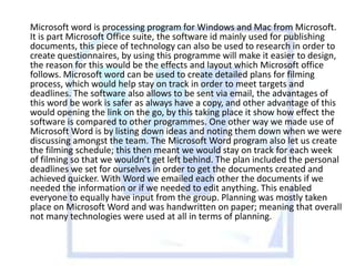 Microsoft word is processing program for Windows and Mac from Microsoft.
It is part Microsoft Office suite, the software id mainly used for publishing
documents, this piece of technology can also be used to research in order to
create questionnaires, by using this programme will make it easier to design,
the reason for this would be the effects and layout which Microsoft office
follows. Microsoft word can be used to create detailed plans for filming
process, which would help stay on track in order to meet targets and
deadlines. The software also allows to be sent via email, the advantages of
this word be work is safer as always have a copy, and other advantage of this
would opening the link on the go, by this taking place it show how effect the
software is compared to other programmes. One other way we made use of
Microsoft Word is by listing down ideas and noting them down when we were
discussing amongst the team. The Microsoft Word program also let us create
the filming schedule; this then meant we would stay on track for each week
of filming so that we wouldn’t get left behind. The plan included the personal
deadlines we set for ourselves in order to get the documents created and
achieved quicker. With Word we emailed each other the documents if we
needed the information or if we needed to edit anything. This enabled
everyone to equally have input from the group. Planning was mostly taken
place on Microsoft Word and was handwritten on paper; meaning that overall
not many technologies were used at all in terms of planning.

 