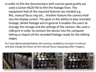 In order to film the documentary with concise good quality we
used a Canon HG20 HD to film the footage from. The
equipment had all the required features we needed e.g.
Mic, manual focus ring etc... Another feature the camera held
was the display screen. This gave us the ability to play recorded
footage, delete footage and in general it enables the users to
manage the storage and the settings of the camera. We used a
USB port in order to connect the device into the computer
letting us import all the recorded footage ready for the editing
stages.
As I have demonstrated below, the cameras enabled us to zoom in and out
and also change the focus via the manual focus ring giving softer imagery.

 