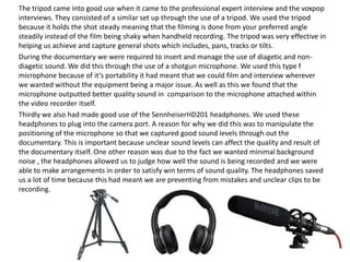The tripod came into good use when it came to the professional expert interview and the voxpop
interviews. They consisted of a similar set up through the use of a tripod. We used the tripod
because it holds the shot steady meaning that the filming is done from your preferred angle
steadily instead of the film being shaky when handheld recording. The tripod was very effective in
helping us achieve and capture general shots which includes, pans, tracks or tilts.
During the documentary we were required to insert and manage the use of diagetic and nondiagetic sound. We did this through the use of a shotgun microphone. We used this type f
microphone because of it’s portability it had meant that we could film and interview wherever
we wanted without the equipment being a major issue. As well as this we found that the
microphone outputted better quality sound in comparison to the microphone attached within
the video recorder itself.
Thirdly we also had made good use of the SennheiserHD201 headphones. We used these
headphones to plug into the camera port. A reason for why we did this was to manipulate the
positioning of the microphone so that we captured good sound levels through out the
documentary. This is important because unclear sound levels can affect the quality and result of
the documentary itself. One other reason was due to the fact we wanted minimal background
noise , the headphones allowed us to judge how well the sound is being recorded and we were
able to make arrangements in order to satisfy win terms of sound quality. The headphones saved
us a lot of time because this had meant we are preventing from mistakes and unclear clips to be
recording.

 