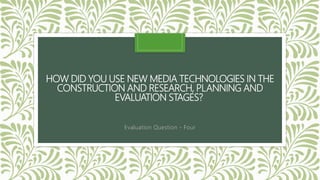 HOW DID YOU USE NEW MEDIA TECHNOLOGIES IN THE
CONSTRUCTION AND RESEARCH, PLANNING AND
EVALUATION STAGES?
Evaluation Question - Four
 