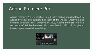 Adobe Premiere Pro
• Adobe Premiere Pro is a timeline-based video editing app developed by
Adobe Systems and published as part of the Adobe Creative Cloud
licensing program. First launched in 2003, Adobe Premiere Pro is a
successor of Adobe Premiere (first launched in 1991). It is geared
towards professional video editing.
 