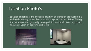 Location Photo's
• Location shooting is the shooting of a film or television production in a
real-world setting rather than a sound stage or backlot. Before filming,
the locations are generally surveyed in pre-production, a process
known as Location scouting and recce.
 