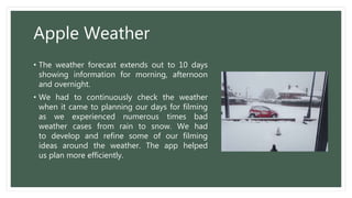 Apple Weather
• The weather forecast extends out to 10 days
showing information for morning, afternoon
and overnight.
• We had to continuously check the weather
when it came to planning our days for filming
as we experienced numerous times bad
weather cases from rain to snow. We had
to develop and refine some of our filming
ideas around the weather. The app helped
us plan more efficiently.
 