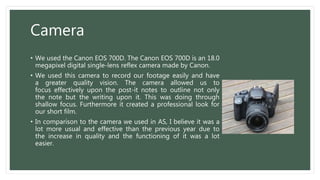 Camera
• We used the Canon EOS 700D. The Canon EOS 700D is an 18.0
megapixel digital single-lens reflex camera made by Canon.
• We used this camera to record our footage easily and have
a greater quality vision. The camera allowed us to
focus effectively upon the post-it notes to outline not only
the note but the writing upon it. This was doing through
shallow focus. Furthermore it created a professional look for
our short film.
• In comparison to the camera we used in AS, I believe it was a
lot more usual and effective than the previous year due to
the increase in quality and the functioning of it was a lot
easier.
 