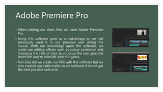 Adobe Premiere Pro
• When editing our short film, we used Adobe Premiere
Pro.
• Using this software gave us an advantage as we had
previously used it in our previous year doing the
course. With our knowledge upon the software, we
could use editing effects such as colour correction and
changing the rate of clips to produce the best possible
short film and to coincide with our genre.
• Not only did we create our film with this software but we
also created our radio trailer as we believed it would get
the best possible outcome.
 