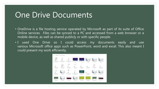 One Drive Documents
• OneDrive is a file hosting service operated by Microsoft as part of its suite of Office
Online services. Files can be synced to a PC and accessed from a web browser or a
mobile device, as well as shared publicly or with specific people.
• I used One Drive so I could access my documents easily and use
various Microsoft office apps such as PowerPoint, word and excel. This also meant I
could present my work efficiently.
 