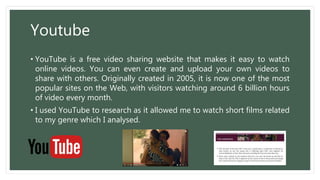 Youtube
• YouTube is a free video sharing website that makes it easy to watch
online videos. You can even create and upload your own videos to
share with others. Originally created in 2005, it is now one of the most
popular sites on the Web, with visitors watching around 6 billion hours
of video every month.
• I used YouTube to research as it allowed me to watch short films related
to my genre which I analysed.
 