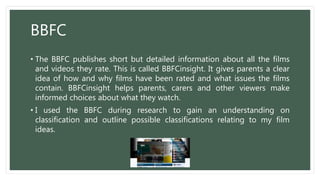 BBFC
• The BBFC publishes short but detailed information about all the films
and videos they rate. This is called BBFCinsight. It gives parents a clear
idea of how and why films have been rated and what issues the films
contain. BBFCinsight helps parents, carers and other viewers make
informed choices about what they watch.
• I used the BBFC during research to gain an understanding on
classification and outline possible classifications relating to my film
ideas.
 