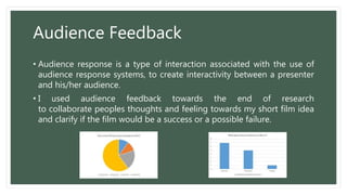 Audience Feedback
• Audience response is a type of interaction associated with the use of
audience response systems, to create interactivity between a presenter
and his/her audience.
• I used audience feedback towards the end of research
to collaborate peoples thoughts and feeling towards my short film idea
and clarify if the film would be a success or a possible failure.
 
