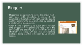 Blogger
• Blogger is a blog-publishing service that allows multi-
user blogs with time-stamped entries. It was
developed by Pyra Labs, which was bought by Google
in 2003. Generally, the blogs are hosted by Google at
a subdomain of blogspot.com.
• When it came to planning, we put all of our research
onto Blogger and our planning to keep it all in the
same place and allowing us to collectively progress
effectively as a group with our ideas and planning
strategies being together to be seen by us all when
needed.
 