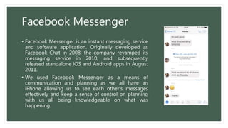 Facebook Messenger
• Facebook Messenger is an instant messaging service
and software application. Originally developed as
Facebook Chat in 2008, the company revamped its
messaging service in 2010, and subsequently
released standalone iOS and Android apps in August
2011.
• We used Facebook Messenger as a means of
communication and planning as we all have an
iPhone allowing us to see each other's messages
effectively and keep a sense of control on planning
with us all being knowledgeable on what was
happening.
 