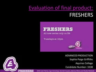 Evaluation of final product:
                  FRESHERS




                                            ADVANCED PRODUCTION
                                               Sophie Paige Griffiths
                                                    Aquinas College
                                            Candidate Number: 3338
   (With Josh Palmer, Sam Grimshaw, Harriett Couzens, Monica Mistry and Shadia Mokdad)
 