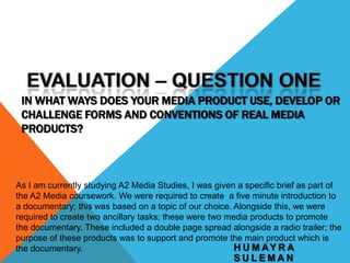 IN WHAT WAYS DOES YOUR MEDIA PRODUCT USE, DEVELOP OR
CHALLENGE FORMS AND CONVENTIONS OF REAL MEDIA
PRODUCTS?

As I am currently studying A2 Media Studies, I was given a specific brief as part of
the A2 Media coursework. We were required to create a five minute introduction to
a documentary; this was based on a topic of our choice. Alongside this, we were
required to create two ancillary tasks; these were two media products to promote
the documentary. These included a double page spread alongside a radio trailer; the
purpose of these products was to support and promote the main product which is
H U M AY R A
the documentary.

SULEMAN

 