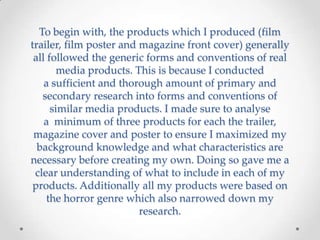 To begin with, the products which I produced (film
trailer, film poster and magazine front cover) generally
all followed the generic forms and conventions of real
media products. This is because I conducted
a sufficient and thorough amount of primary and
secondary research into forms and conventions of
similar media products. I made sure to analyse
a minimum of three products for each the trailer,
magazine cover and poster to ensure I maximized my
background knowledge and what characteristics are
necessary before creating my own. Doing so gave me a
clear understanding of what to include in each of my
products. Additionally all my products were based on
the horror genre which also narrowed down my
research.
 