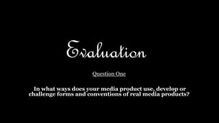 Evaluation
Question One
In what ways does your media product use, develop or
challenge forms and conventions of real media products?
 
