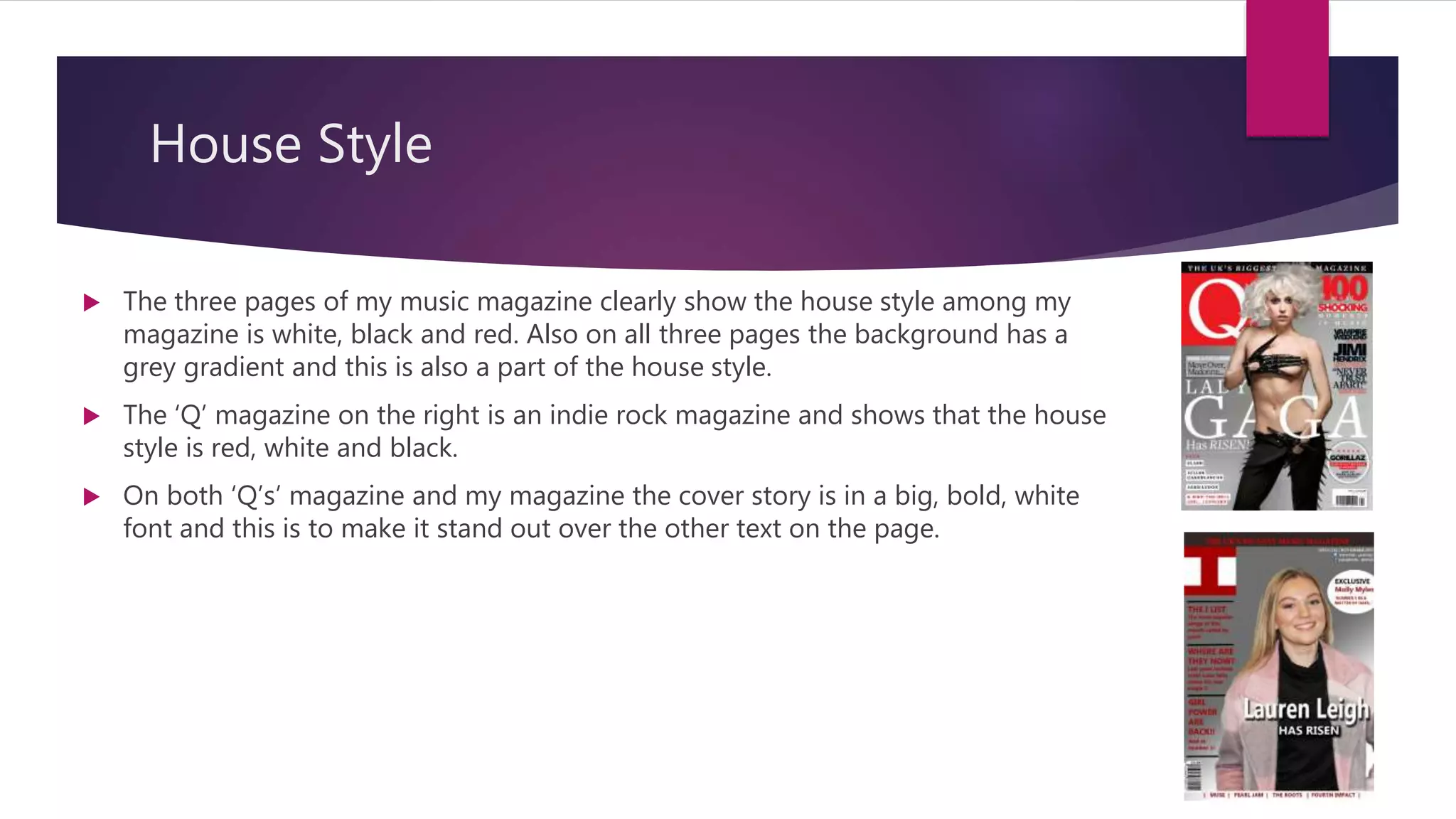 House Style
 The three pages of my music magazine clearly show the house style among my
magazine is white, black and red. Also on all three pages the background has a
grey gradient and this is also a part of the house style.
 The ‘Q’ magazine on the right is an indie rock magazine and shows that the house
style is red, white and black.
 On both ‘Q’s’ magazine and my magazine the cover story is in a big, bold, white
font and this is to make it stand out over the other text on the page.
 
