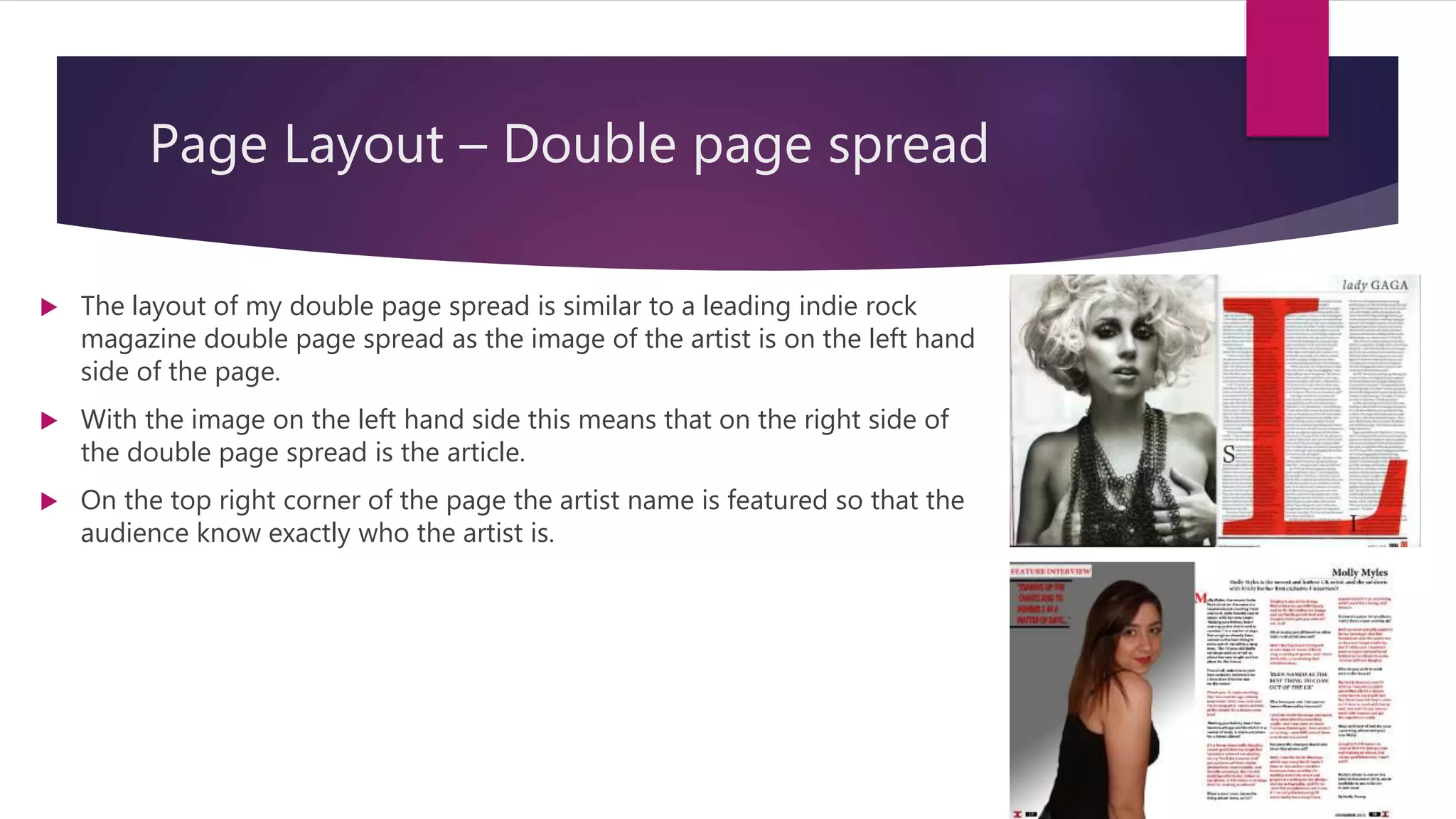 Page Layout – Double page spread
 The layout of my double page spread is similar to a leading indie rock
magazine double page spread as the image of the artist is on the left hand
side of the page.
 With the image on the left hand side this means that on the right side of
the double page spread is the article.
 On the top right corner of the page the artist name is featured so that the
audience know exactly who the artist is.
 