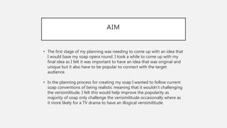 AIM
• The first stage of my planning was needing to come up with an idea that
I would base my soap opera round. I took a while to come up with my
final idea as I felt it was important to have an idea that was original and
unique but it also have to be popular to connect with the target
audience.
• In the planning process for creating my soap I wanted to follow current
soap conventions of being realistic meaning that it wouldn’t challenging
the verisimilitude. I felt this would help improve the popularity as
majority of soap only challenge the verisimilitude occasionally where as
it more likely for a TV drama to have an illogical verisimilitude.
 