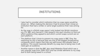 INSTITUTIONS
• I also had to consider which institution that my soap opera would be
shown on. When making this decision I had to ensure that I chose an
institution that had a similar or same target audience that I was aiming
for.
• As the soap is a British soap opera I only looked into British intuitions
e.g. ITV, BBC and channel 4. I did research into each intuition to find out
which audience they appeal to and which current soaps current are on
each platform.
• The platform that I chose to present my soap opera is BBC One, the
reasoning for this is because they are one of the biggest broadcasting
companies which means that they are well-known and already have a
audience. This would massively benefit my soap due to being new it will
need gain an audience.
• Another reason is that the BBC also aired Waterloo Road which was a
very popular soap from 2006-2015 and has similar elements to my soap
due to both being based in a school.
 