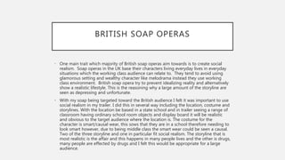 BRITISH SOAP OPERAS
• One main trait which majority of British soap operas aim towards is to create social
realism. Soap operas in the UK base their characters living everyday lives in everyday
situations which the working class audience can relate to. They tend to avoid using
glamorous setting and wealthy character like melodrama instead they use working
class environment. British soap opera try to prevent idealizing reality and alternatively
show a realistic lifestyle. This is the reasoning why a large amount of the storyline are
seen as depressing and unfortunate.
• With my soap being targeted toward the British audience I felt it was important to use
social realism in my trailer. I did this in several way including the location, costume and
storylines. With the location be based in a state school and in trailer seeing a range of
classroom having ordinary school room objects and display board it will be realistic
and obvious to the target audience where the location is. The costume for the
character is smart/causal wear, this sows that they are in a school therefore needing to
look smart however, due to being middle class the smart wear could be seen a causal.
Two of the three storyline and one in particular fit social realism. The storyline that is
most realistic is the affair and this happens in many people lives and the other is drugs,
many people are effected by drugs and I felt this would be appropriate for a large
audience.
 