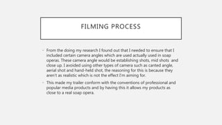 FILMING PROCESS
• From the doing my research I found out that I needed to ensure that I
included certain camera angles which are used actually used in soap
operas. These camera angle would be establishing shots, mid shots and
close up. I avoided using other types of camera such as canted angle,
aerial shot and hand-held shot, the reasoning for this is because they
aren’t as realistic which is not the effect I'm aiming for.
• This made my trailer conform with the conventions of professional and
popular media products and by having this it allows my products as
close to a real soap opera.
 