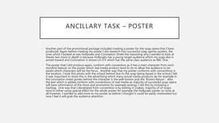 ANCILLARY TASK – POSTER
• Another part of the promotional package included creating a poster for the soap opera that I have
produced. Again before creating my poster I did research into successful soap operas posters, the
ones which I looked at was Hollyoaks and Coronation Street the reasoning why I wanted to look at
theses two more in depth is because Hollyoaks has a young target audience which my soap also is
aimed toward and Coronation is shown on ITV which has the same class audience as BBC One.
• The poster that I did produce again, conform with convention as it has a main character from each
storyline feature on the poster which real media product tend to do to allow the audience to be
aware which characters will be the focus. Another way that my poster conforms with conventions is
the location, I took this photo with the school behind due to the soap being based in the school I felt
it was important to show this in the advertising which many actual media products do for example in
the coronation street poster behind the character is the well-known pub the ’Rovers Return’. Also
the text which is added conform with conventions of real media as majority of successful soap opera
will have information of the show and promotion for example synergy, I did this by including a
hashtag. One way that I developed from convention is by editing in snakes, majority of of soaps
tend to either using special effect for the whole poster for example the Hollyoaks poster or none at
all however, I wanted to add more to my poster as before I thought it could be easily overlooked but
now I feel it will grab the audience attention
 