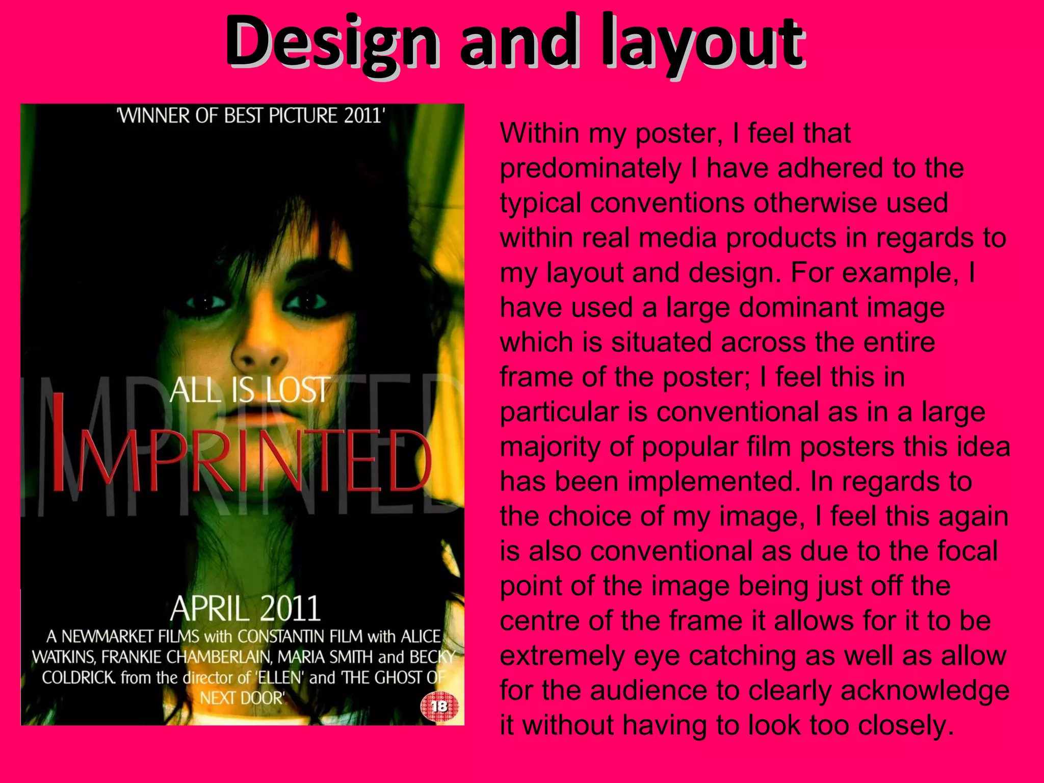 Design and layout  Within my poster, I feel that predominately I have adhered to the typical conventions otherwise used within real media products in regards to my layout and design. For example, I have used a large dominant image which is situated across the entire frame of the poster; I feel this in particular is conventional as in a large majority of popular film posters this idea has been implemented. In regards to the choice of my image, I feel this again is also conventional as due to the focal point of the image being just off the centre of the frame it allows for it to be extremely eye catching as well as allow for the audience to clearly acknowledge it without having to look too closely. 