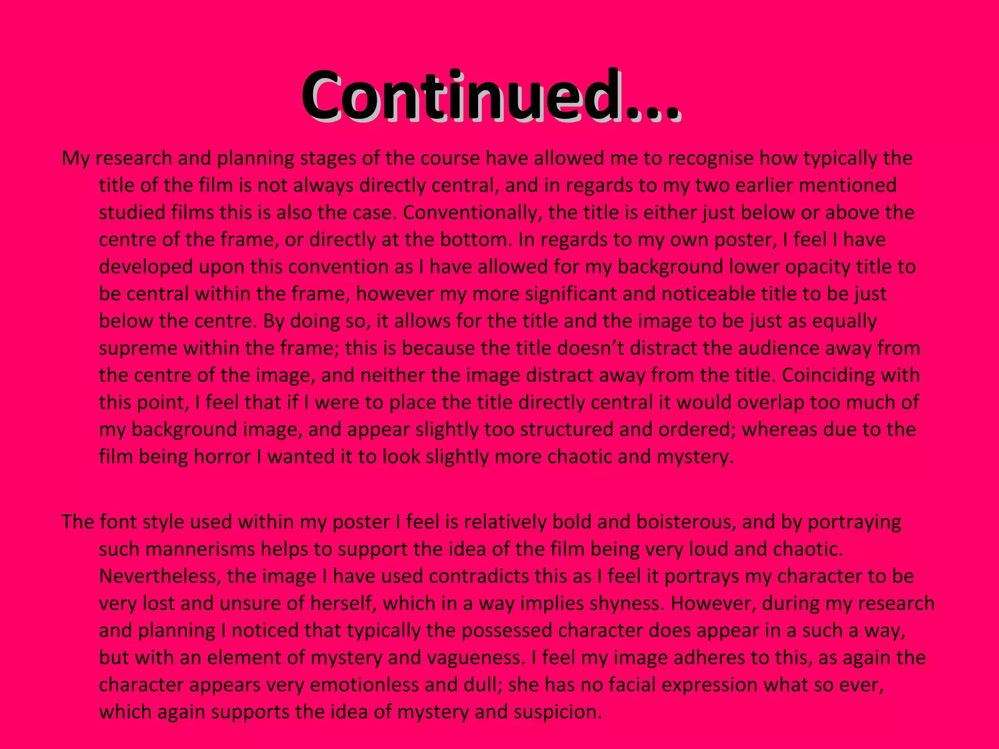 Continued...  My research and planning stages of the course have allowed me to recognise how typically the title of the film is not always directly central, and in regards to my two earlier mentioned studied films this is also the case. Conventionally, the title is either just below or above the centre of the frame, or directly at the bottom. In regards to my own poster, I feel I have developed upon this convention as I have allowed for my background lower opacity title to be central within the frame, however my more significant and noticeable title to be just below the centre. By doing so, it allows for the title and the image to be just as equally supreme within the frame; this is because the title doesn’t distract the audience away from the centre of the image, and neither the image distract away from the title. Coinciding with this point, I feel that if I were to place the title directly central it would overlap too much of my background image, and appear slightly too structured and ordered; whereas due to the film being horror I wanted it to look slightly more chaotic and mystery.  The font style used within my poster I feel is relatively bold and boisterous, and by portraying such mannerisms helps to support the idea of the film being very loud and chaotic. Nevertheless, the image I have used contradicts this as I feel it portrays my character to be very lost and unsure of herself, which in a way implies shyness. However, during my research and planning I noticed that typically the possessed character does appear in a such a way, but with an element of mystery and vagueness. I feel my image adheres to this, as again the character appears very emotionless and dull; she has no facial expression what so ever, which again supports the idea of mystery and suspicion.  