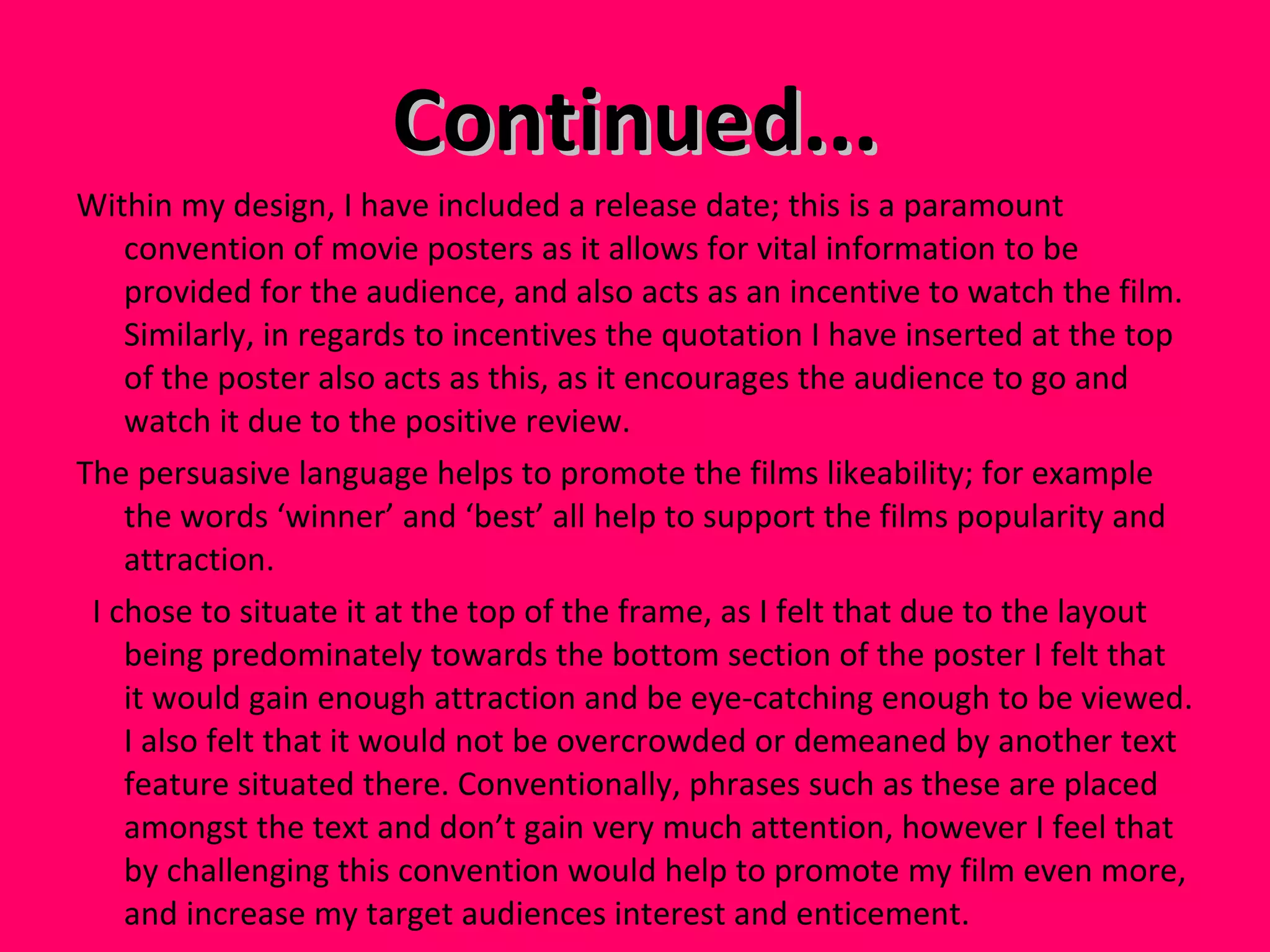 Continued... Within my design, I have included a release date; this is a paramount convention of movie posters as it allows for vital information to be provided for the audience, and also acts as an incentive to watch the film. Similarly, in regards to incentives the quotation I have inserted at the top of the poster also acts as this, as it encourages the audience to go and watch it due to the positive review.  The persuasive language helps to promote the films likeability; for example the words ‘winner’ and ‘best’ all help to support the films popularity and attraction. I chose to situate it at the top of the frame, as I felt that due to the layout being predominately towards the bottom section of the poster I felt that it would gain enough attraction and be eye-catching enough to be viewed. I also felt that it would not be overcrowded or demeaned by another text feature situated there. Conventionally, phrases such as these are placed amongst the text and don’t gain very much attention, however I feel that by challenging this convention would help to promote my film even more, and increase my target audiences interest and enticement.  