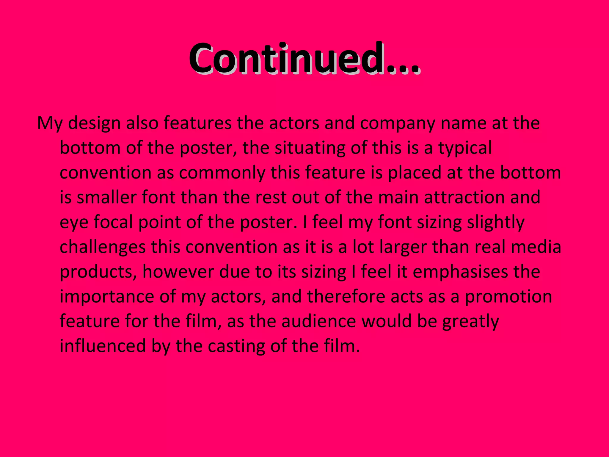 Continued... My design also features the actors and company name at the bottom of the poster, the situating of this is a typical convention as commonly this feature is placed at the bottom is smaller font than the rest out of the main attraction and eye focal point of the poster. I feel my font sizing slightly challenges this convention as it is a lot larger than real media products, however due to its sizing I feel it emphasises the importance of my actors, and therefore acts as a promotion feature for the film, as the audience would be greatly influenced by the casting of the film.  