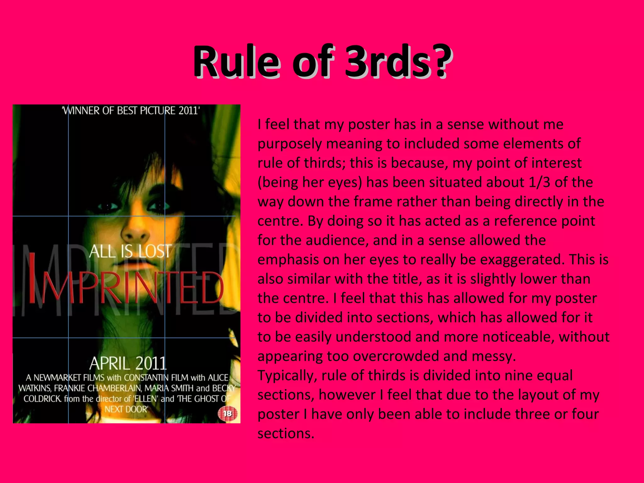 Rule of 3rds? I feel that my poster has in a sense without me purposely meaning to included some elements of rule of thirds; this is because, my point of interest (being her eyes) has been situated about 1/3 of the way down the frame rather than being directly in the centre. By doing so it has acted as a reference point for the audience, and in a sense allowed the emphasis on her eyes to really be exaggerated. This is also similar with the title, as it is slightly lower than the centre. I feel that this has allowed for my poster to be divided into sections, which has allowed for it to be easily understood and more noticeable, without appearing too overcrowded and messy. Typically, rule of thirds is divided into nine equal sections, however I feel that due to the layout of my poster I have only been able to include three or four sections.  