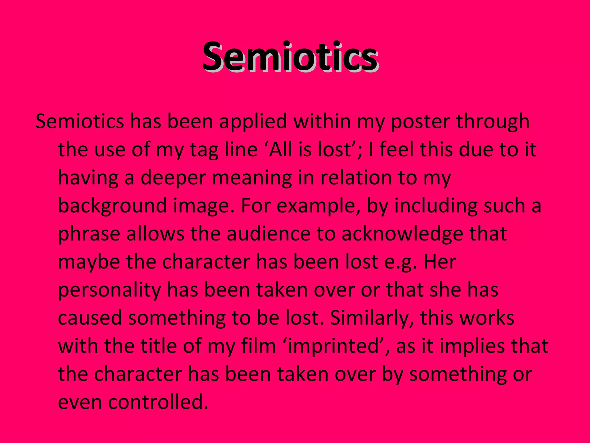 Semiotics  Semiotics has been applied within my poster through the use of my tag line ‘All is lost’; I feel this due to it having a deeper meaning in relation to my background image. For example, by including such a phrase allows the audience to acknowledge that maybe the character has been lost e.g. Her personality has been taken over or that she has caused something to be lost. Similarly, this works with the title of my film ‘imprinted’, as it implies that the character has been taken over by something or even controlled.  