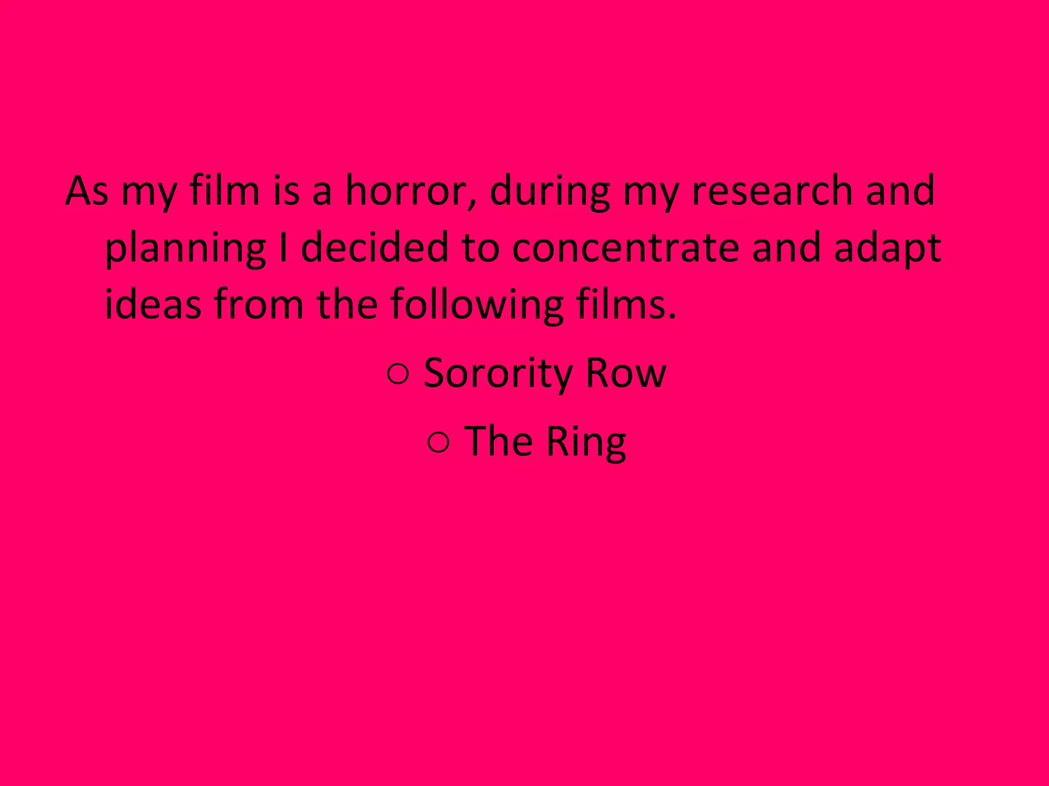 As my film is a horror, during my research and planning I decided to concentrate and adapt ideas from the following films. Sorority Row The Ring 