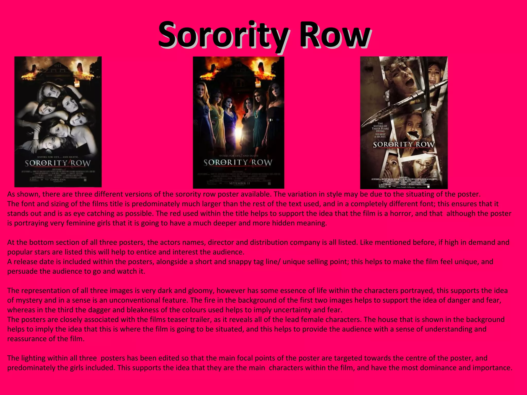 Sorority Row As shown, there are three different versions of the sorority row poster available. The variation in style may be due to the situating of the poster. The font and sizing of the films title is predominately much larger than the rest of the text used, and in a completely different font; this ensures that it stands out and is as eye catching as possible. The red used within the title helps to support the idea that the film is a horror, and that  although the poster is portraying very feminine girls that it is going to have a much deeper and more hidden meaning.  At the bottom section of all three posters, the actors names, director and distribution company is all listed. Like mentioned before, if high in demand and popular stars are listed this will help to entice and interest the audience.  A release date is included within the posters, alongside a short and snappy tag line/ unique selling point; this helps to make the film feel unique, and persuade the audience to go and watch it. The representation of all three images is very dark and gloomy, however has some essence of life within the characters portrayed, this supports the idea of mystery and in a sense is an unconventional feature. The fire in the background of the first two images helps to support the idea of danger and fear, whereas in the third the dagger and bleakness of the colours used helps to imply uncertainty and fear.  The posters are closely associated with the films teaser trailer, as it reveals all of the lead female characters. The house that is shown in the background helps to imply the idea that this is where the film is going to be situated, and this helps to provide the audience with a sense of understanding and reassurance of the film.  The lighting within all three  posters has been edited so that the main focal points of the poster are targeted towards the centre of the poster, and predominately the girls included. This supports the idea that they are the main  characters within the film, and have the most dominance and importance.  